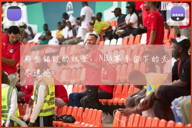 那些错过的机会，NBA赛季留下的无尽遗憾