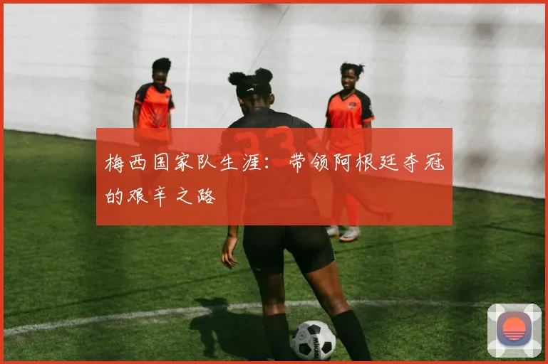 梅西国家队生涯：带领阿根廷夺冠的艰辛之路
