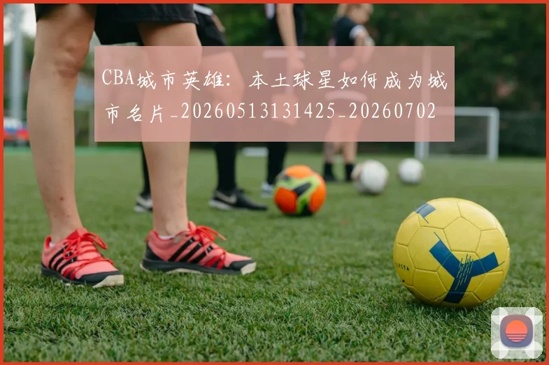 CBA城市英雄:本土球星如何成为城市名片_20260513131425_20260702035612