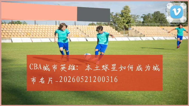 CBA城市英雄：本土球星如何成为城市名片_20260521200316