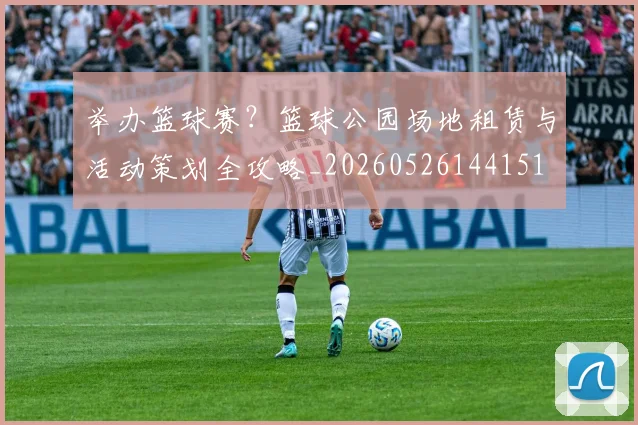 举办篮球赛?篮球公园场地租赁与活动策划全攻略_20260526144151