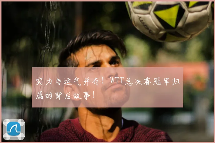 实力与运气并存！WTT总决赛冠军归属的背后故事！