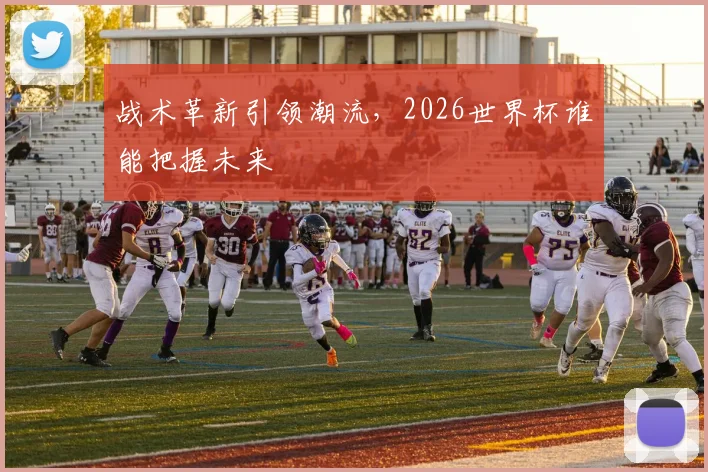 战术革新引领潮流，2026世界杯谁能把握未来