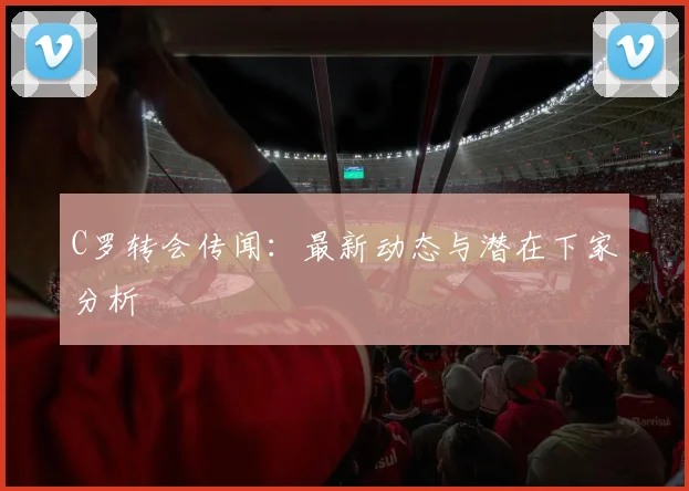 C罗转会传闻：最新动态与潜在下家分析