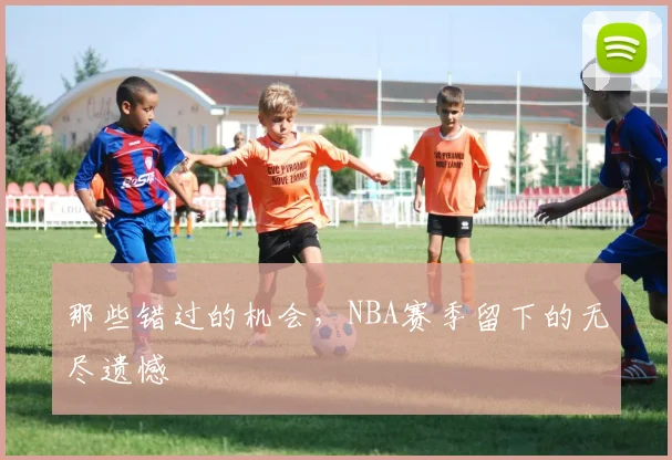 那些错过的机会，NBA赛季留下的无尽遗憾