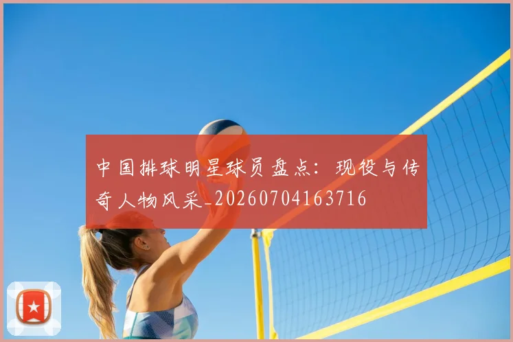 中国排球明星球员盘点：现役与传奇人物风采_20260704163716
