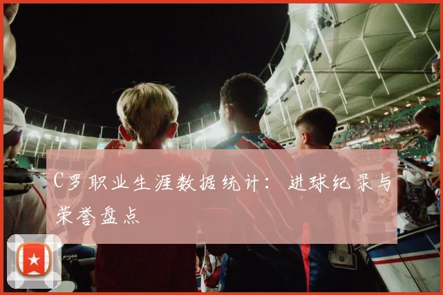 C罗职业生涯数据统计:进球纪录与荣誉盘点