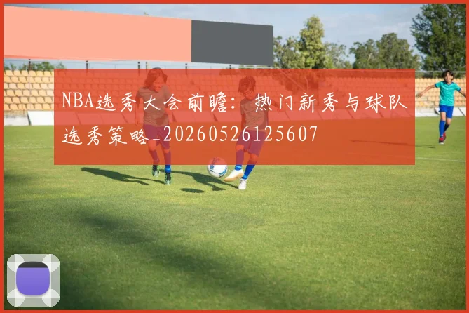 NBA选秀大会前瞻：热门新秀与球队选秀策略_20260526125607