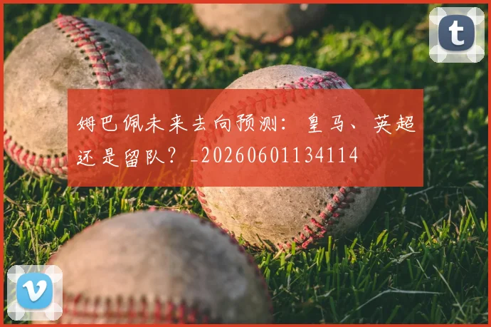 姆巴佩未来去向预测：皇马、英超还是留队？_20260601134114